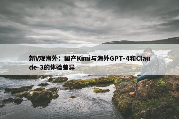 新V观海外：国产Kimi与海外GPT-4和Claude-3的体验差异