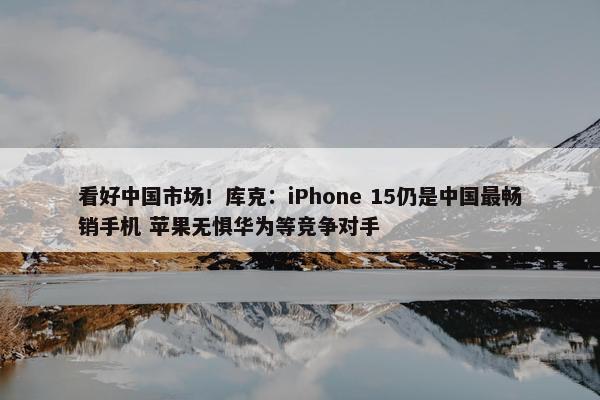 看好中国市场！库克：iPhone 15仍是中国最畅销手机 苹果无惧华为等竞争对手