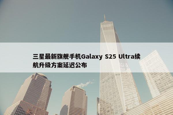 三星最新旗舰手机Galaxy S25 Ultra续航升级方案延迟公布