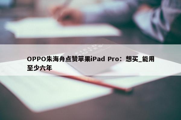 OPPO朱海舟点赞苹果iPad Pro：想买_能用至少六年