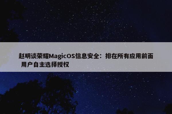 赵明谈荣耀MagicOS信息安全：排在所有应用前面 用户自主选择授权