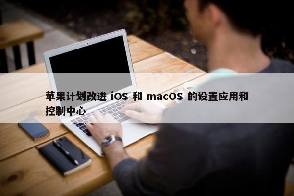 苹果计划改进 iOS 和 macOS 的设置应用和控制中心