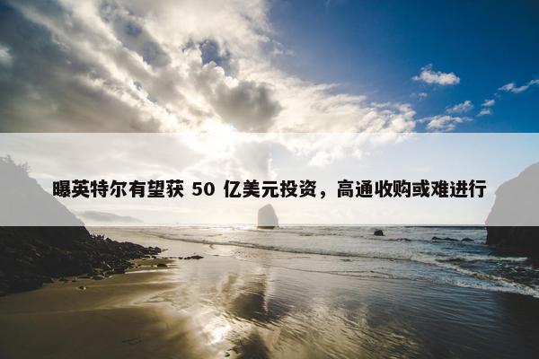 曝英特尔有望获 50 亿美元投资，高通收购或难进行