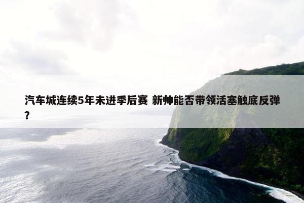 汽车城连续5年未进季后赛 新帅能否带领活塞触底反弹？