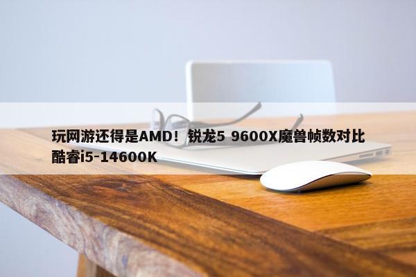 玩网游还得是AMD！锐龙5 9600X魔兽帧数对比酷睿i5-14600K