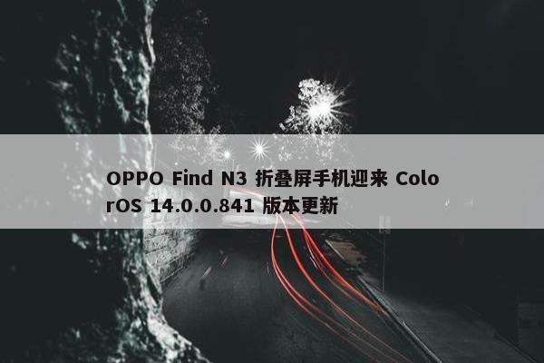 OPPO Find N3 折叠屏手机迎来 ColorOS 14.0.0.841 版本更新