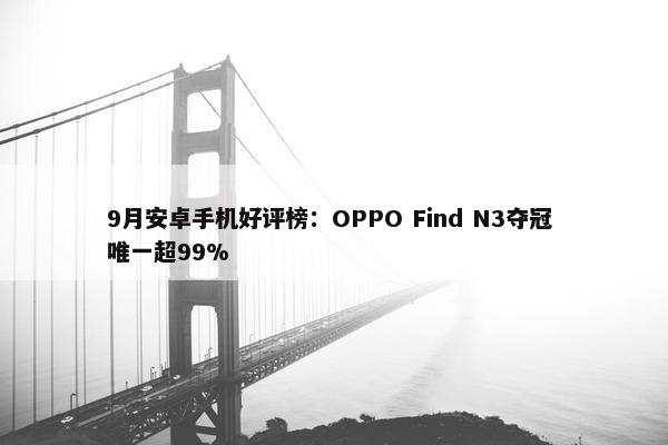 9月安卓手机好评榜：OPPO Find N3夺冠 唯一超99%