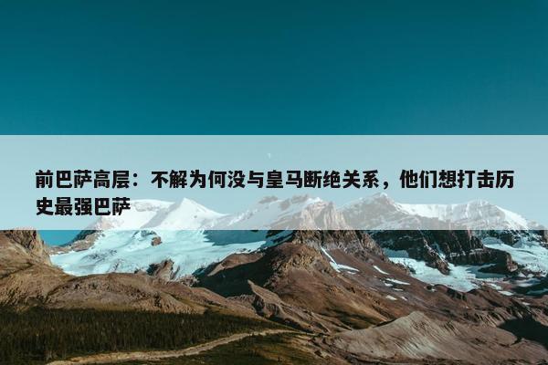 前巴萨高层：不解为何没与皇马断绝关系，他们想打击历史最强巴萨